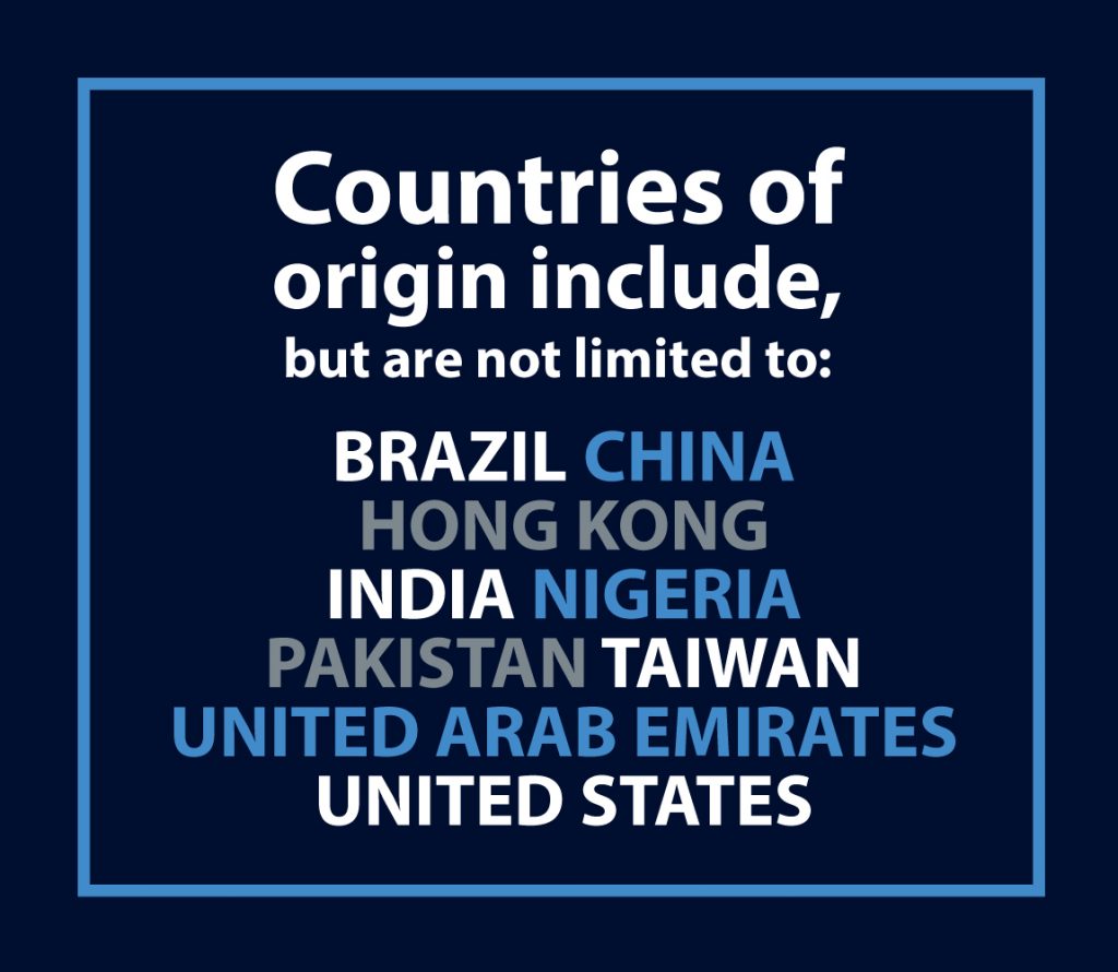 Countires of origin include, but are not limited to: Brazil, China, Hong Kong, India, Nigeria, Pakistan, Taiwan, UAE, USA